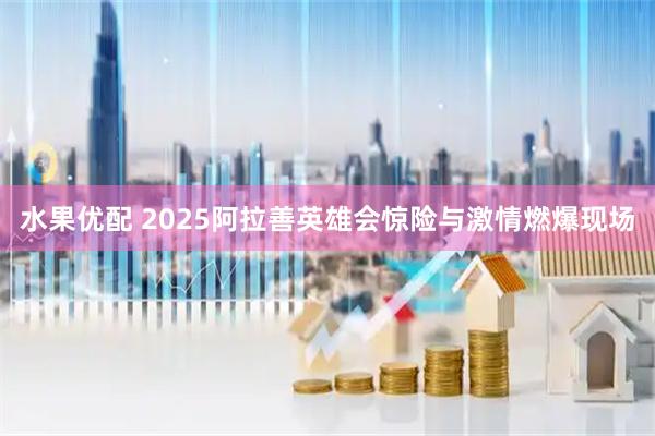 水果优配 2025阿拉善英雄会惊险与激情燃爆现场