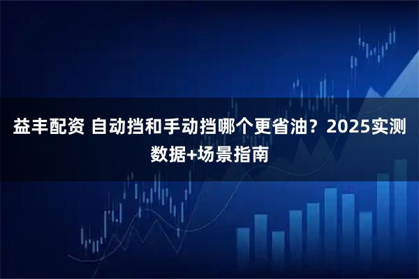 益丰配资 自动挡和手动挡哪个更省油？2025实测数据+场景指南
