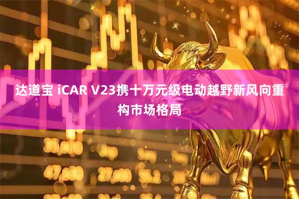 达道宝 iCAR V23携十万元级电动越野新风向重构市场格局