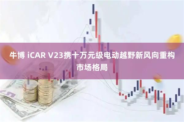 牛博 iCAR V23携十万元级电动越野新风向重构市场格局