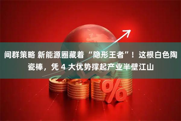 间群策略 新能源圈藏着 “隐形王者”！这根白色陶瓷棒，凭 4 大优势撑起产业半壁江山