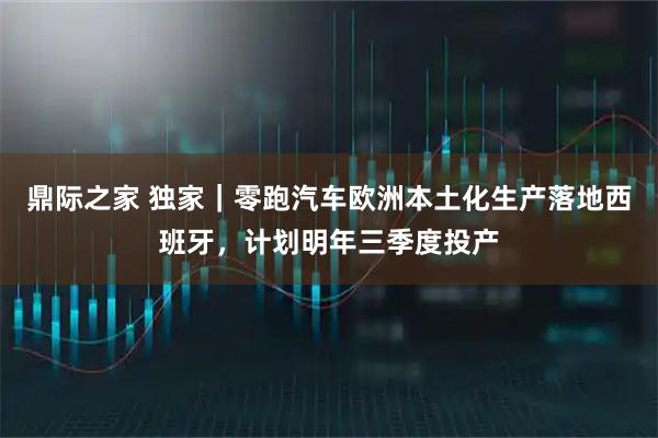 鼎际之家 独家｜零跑汽车欧洲本土化生产落地西班牙，计划明年三季度投产