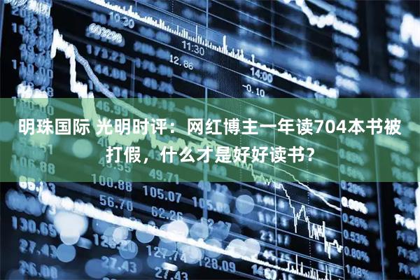 明珠国际 光明时评:网红博主一年读704本书被打假,什么才是好好读书?