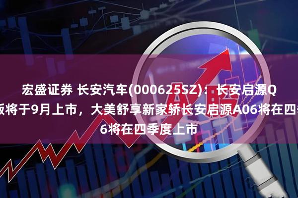 宏盛证券 长安汽车(000625SZ):长安启源Q07激光版将于9月上市,大美舒享新家轿长安启源A06将在四季度上市