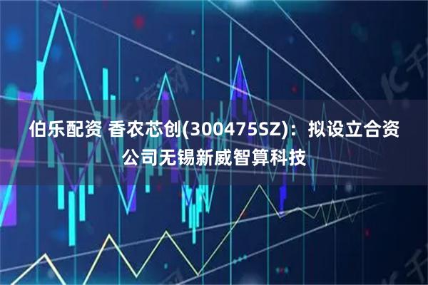 伯乐配资 香农芯创(300475SZ)：拟设立合资公司无锡新威智算科技