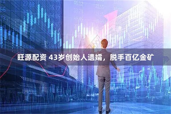 旺源配资 43岁创始人遗孀，脱手百亿金矿