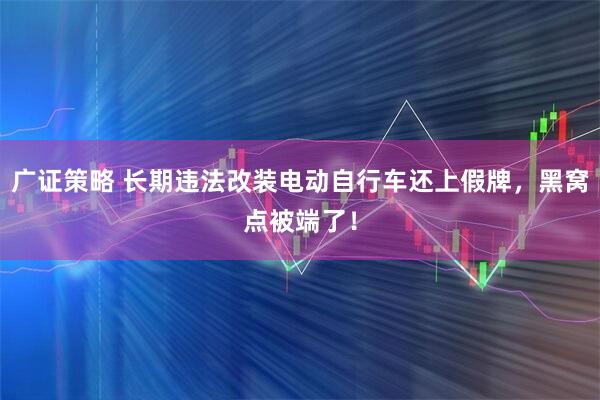 广证策略 长期违法改装电动自行车还上假牌，黑窝点被端了！