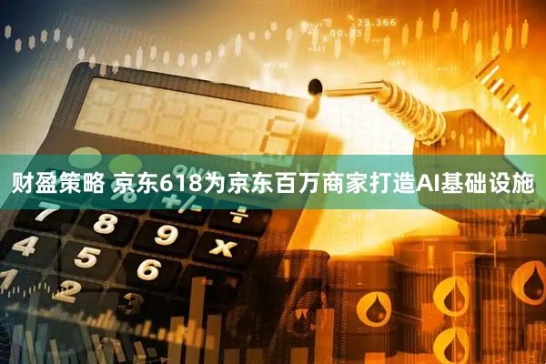 财盈策略 京东618为京东百万商家打造AI基础设施