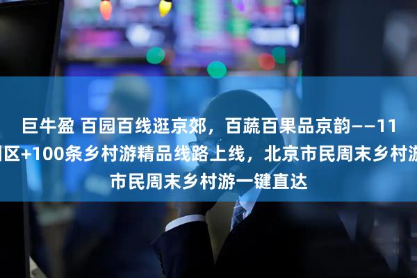 巨牛盈 百园百线逛京郊，百蔬百果品京韵——116个休闲园区+100条乡村游精品线路上线，北京市民周末乡村游一键直达