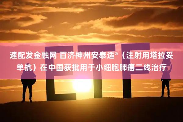 速配发金融网 百济神州安泰适®（注射用塔拉妥单抗）在中国获批用于小细胞肺癌二线治疗