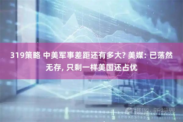 319策略 中美军事差距还有多大? 美媒: 已荡然无存, 只剩一样美国还占优