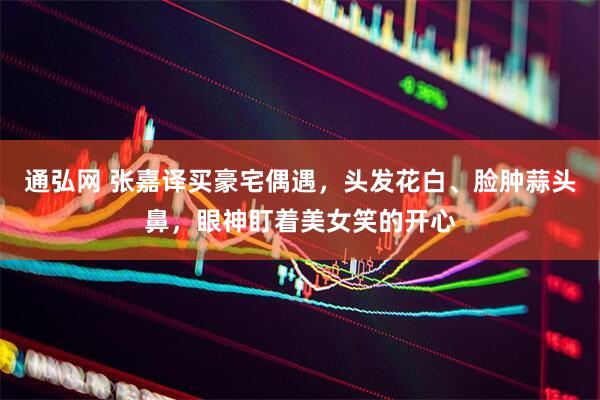 通弘网 张嘉译买豪宅偶遇，头发花白、脸肿蒜头鼻，眼神盯着美女笑的开心