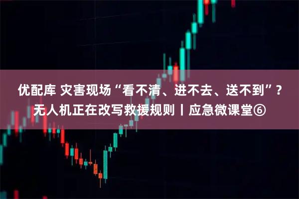 优配库 灾害现场“看不清、进不去、送不到”？无人机正在改写救援规则丨应急微课堂⑥