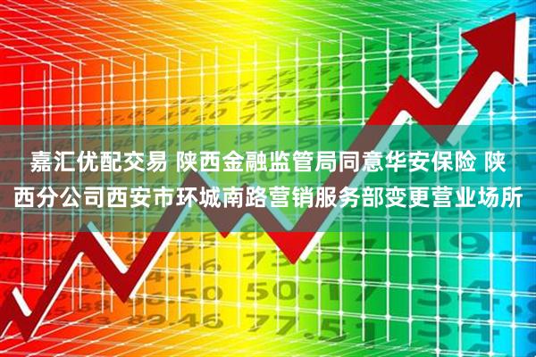 嘉汇优配交易 陕西金融监管局同意华安保险 陕西分公司西安市环城南路营销服务部变更营业场所