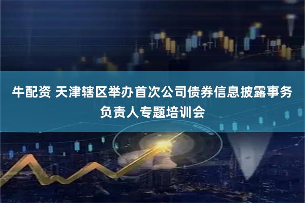 牛配资 天津辖区举办首次公司债券信息披露事务负责人专题培训会