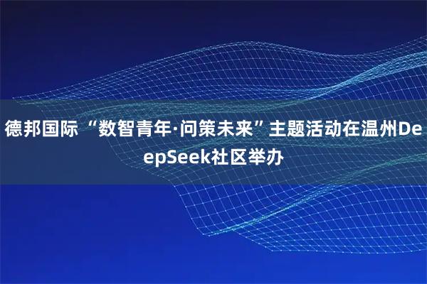 德邦国际 “数智青年·问策未来”主题活动在温州DeepSeek社区举办